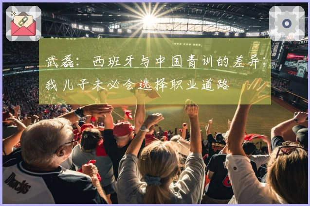 武磊:西班牙与中国青训的差异;我儿子未必会选择职业道路