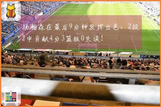 杨瀚森在最后9分钟发挥出色,2投2中贡献4分3篮板0失误!
