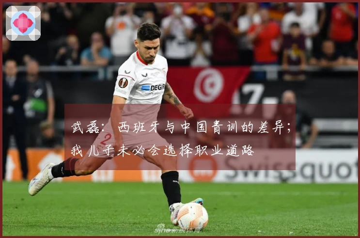 武磊：西班牙与中国青训的差异；我儿子未必会选择职业道路